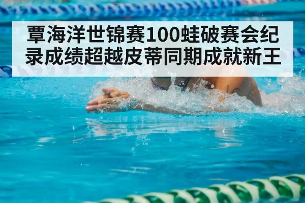 覃海洋世锦赛100蛙破赛会纪录成绩超越皮蒂同期成就新王