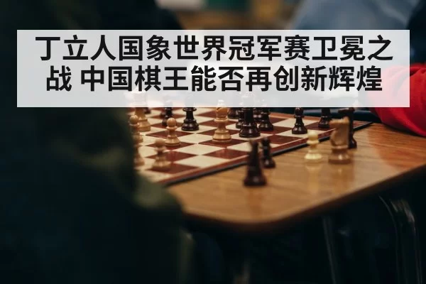 丁立人国象世界冠军赛卫冕之战 中国棋王能否再创新辉煌