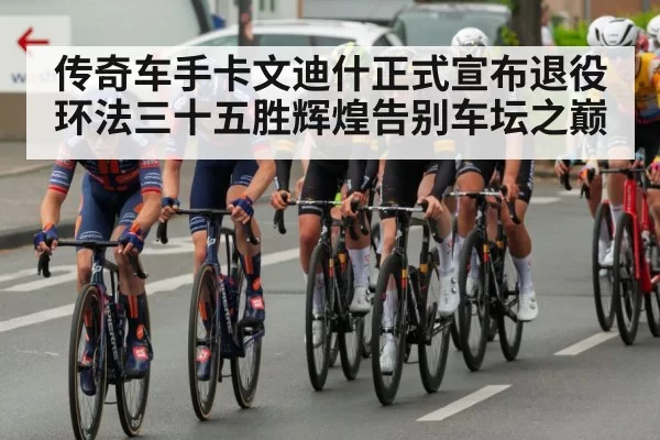 传奇车手卡文迪什正式宣布退役环法三十五胜辉煌告别车坛之巅