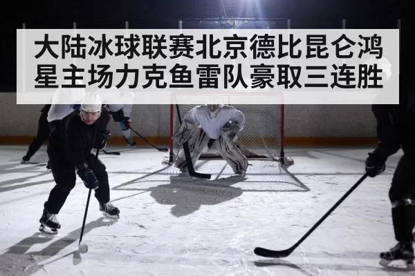 大陆冰球联赛北京德比昆仑鸿星主场力克鱼雷队豪取三连胜