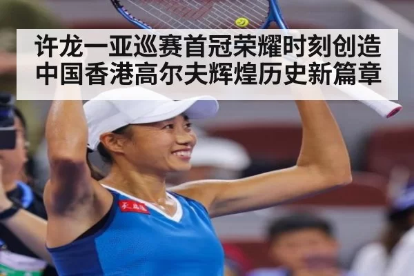 许龙一亚巡赛首冠荣耀时刻创造中国香港高尔夫辉煌历史新篇章