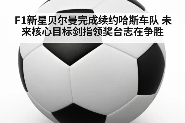 F1新星贝尔曼完成续约哈斯车队 未来核心目标剑指领奖台志在争胜