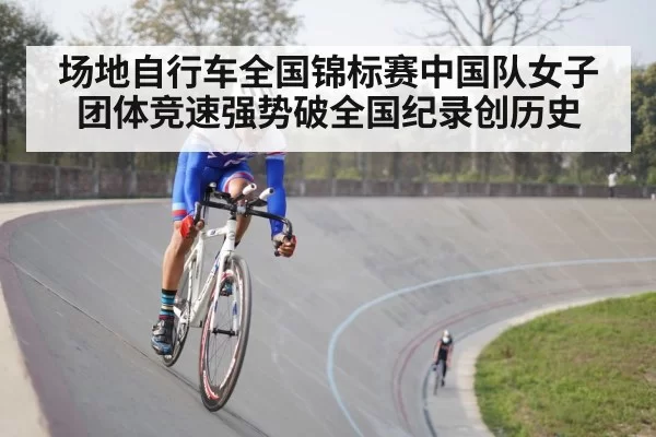 场地自行车全国锦标赛中国队女子团体竞速强势破全国纪录创历史